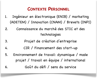 Contexte Personnel
Ingénieur en électronique (ENIB) / marketing (ADETEM) / Innovation (CNAM) / Brevets (INPI)
Connaissance du marché des STIC et des technologies
Projet de création d’entreprise
CIR / Financement des start-up
Environnement de travail: dynamique / mode projet / travail en équipe / international 
Goût du défi / sens du service
